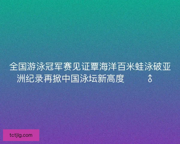 全国游泳冠军赛见证覃海洋百米蛙泳破亚洲纪录再掀中国泳坛新高度 🏊‍♂️