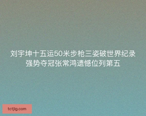 刘宇坤十五运50米步枪三姿破世界纪录强势夺冠张常鸿遗憾位列第五