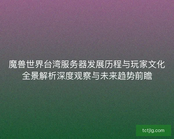 魔兽世界台湾服务器发展历程与玩家文化全景解析深度观察与未来趋势前瞻