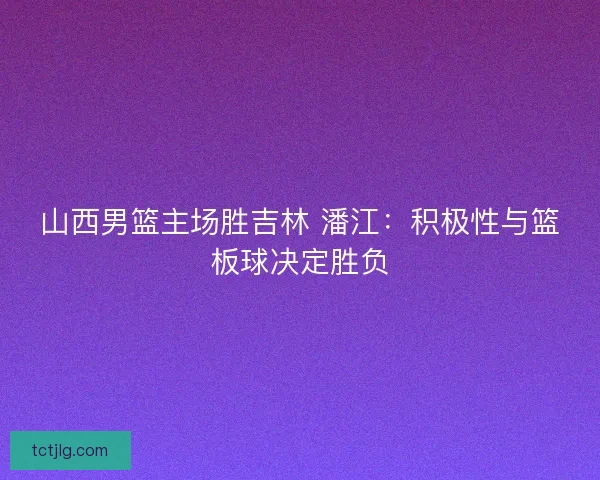 山西男篮主场胜吉林 潘江：积极性与篮板球决定胜负